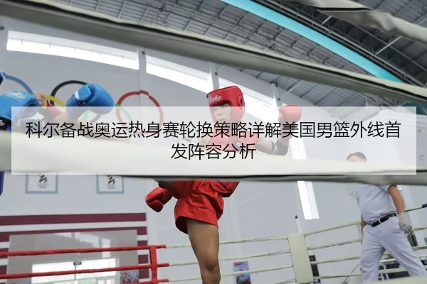 科尔备战奥运热身赛轮换策略详解美国男篮外线首发阵容分析