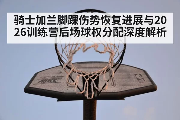 骑士加兰脚踝伤势恢复进展与2026训练营后场球权分配深度解析